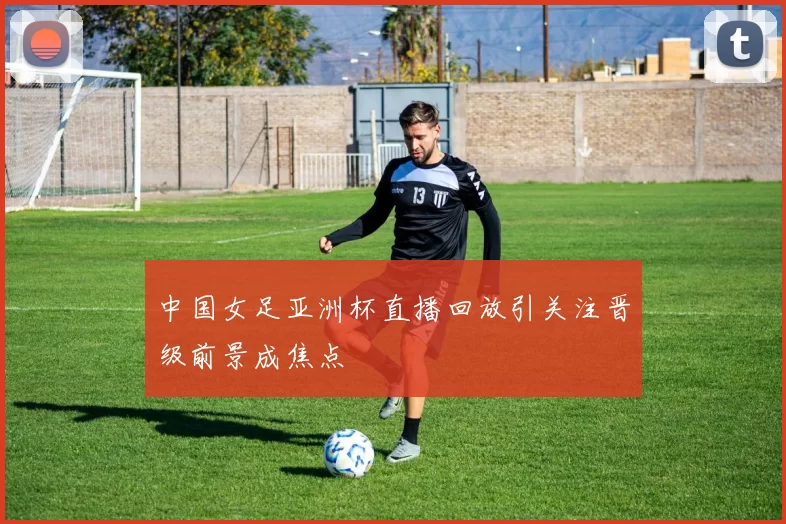 中国女足亚洲杯直播回放引关注晋级前景成焦点