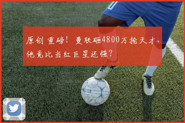 原创 重磅！曼联砸4800万抢天才，他竟比当红巨星还强？