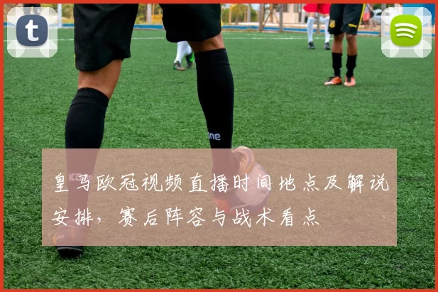 皇马欧冠视频直播时间地点及解说安排,赛后阵容与战术看点