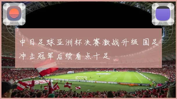 中日足球亚洲杯决赛激战升级 国足冲击冠军后续看点十足