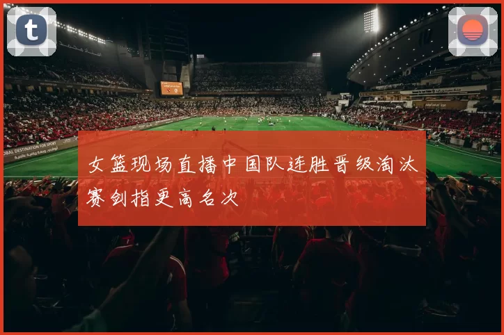 女篮现场直播中国队连胜晋级淘汰赛剑指更高名次