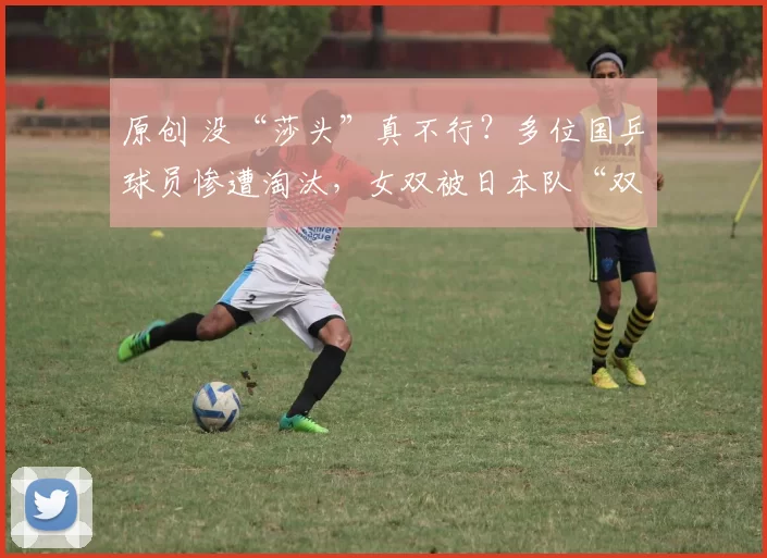 原创 没“莎头”真不行？多位国乒球员惨遭淘汰，女双被日本队“双杀”