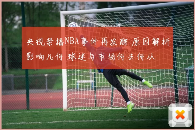 央视禁播NBA事件再发酵 原因解析影响几何 球迷与市场何去何从