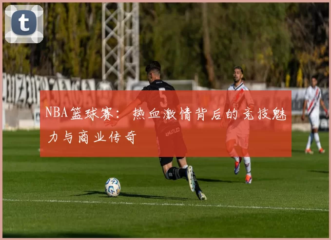 NBA篮球赛：热血激情背后的竞技魅力与商业传奇