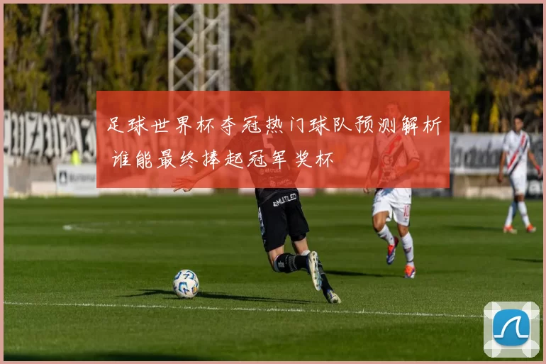 足球世界杯夺冠热门球队预测解析 谁能最终捧起冠军奖杯