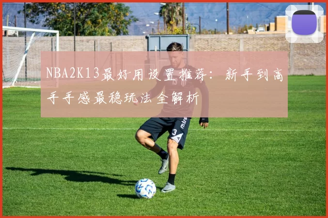 NBA2K13最好用设置推荐:新手到高手手感最稳玩法全解析