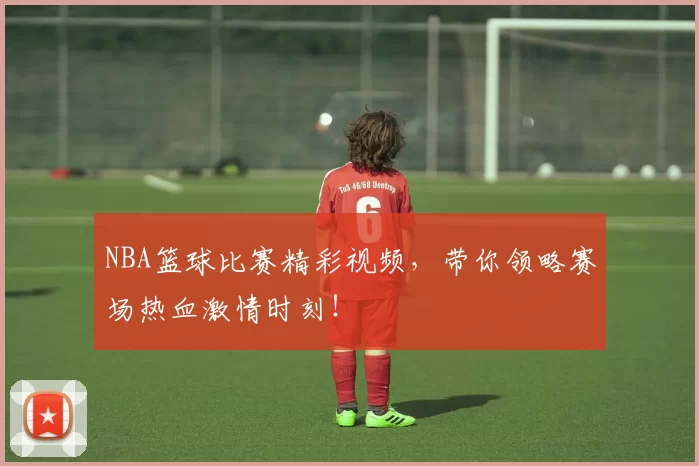 NBA篮球比赛精彩视频，带你领略赛场热血激情时刻！