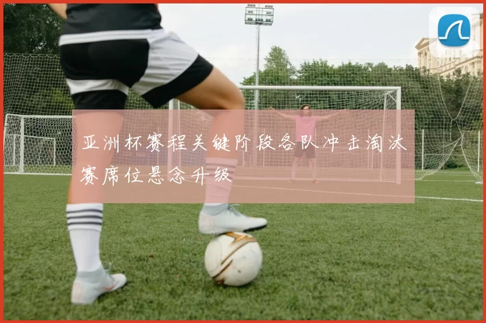 亚洲杯赛程关键阶段各队冲击淘汰赛席位悬念升级