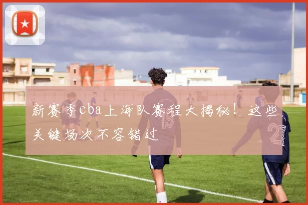 新赛季cba上海队赛程大揭秘！这些关键场次不容错过