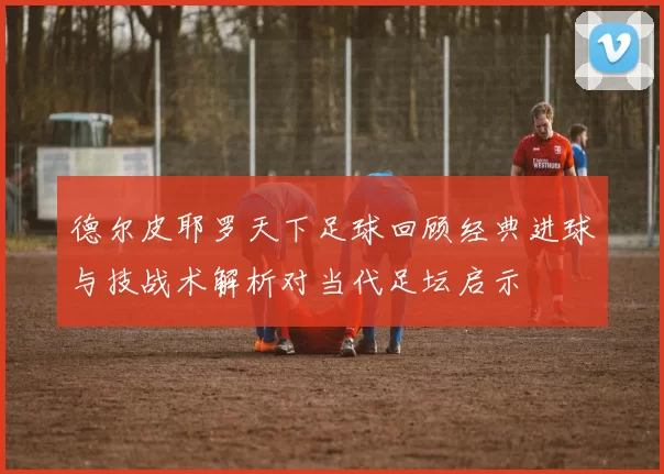 德尔皮耶罗天下足球回顾经典进球与技战术解析对当代足坛启示