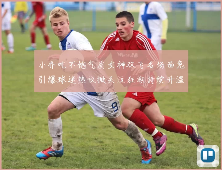 小乔吃不饱气质女神双飞名场面兔引爆球迷热议掀关注狂潮持续升温