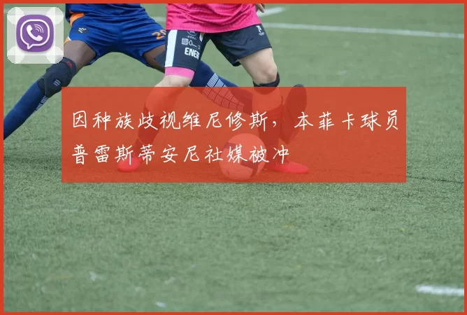 因种族歧视维尼修斯，本菲卡球员普雷斯蒂安尼社媒被冲