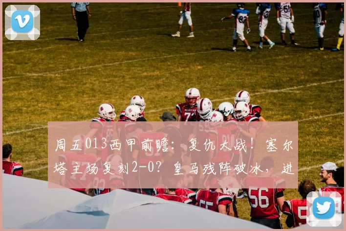 周五013西甲前瞻：复仇大战！塞尔塔主场复刻2-0？皇马残阵破冰，进球数藏玄机_战术_客场_欧冠