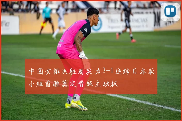 中国女排决胜局发力3-1逆转日本获小组首胜奠定晋级主动权