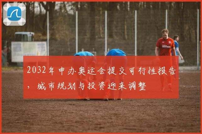 2032年申办奥运会提交可行性报告,城市规划与投资迎来调整