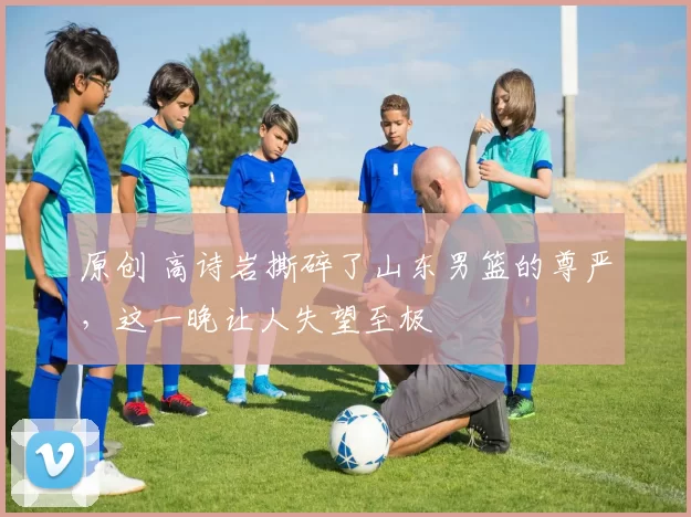 原创 高诗岩撕碎了山东男篮的尊严，这一晚让人失望至极