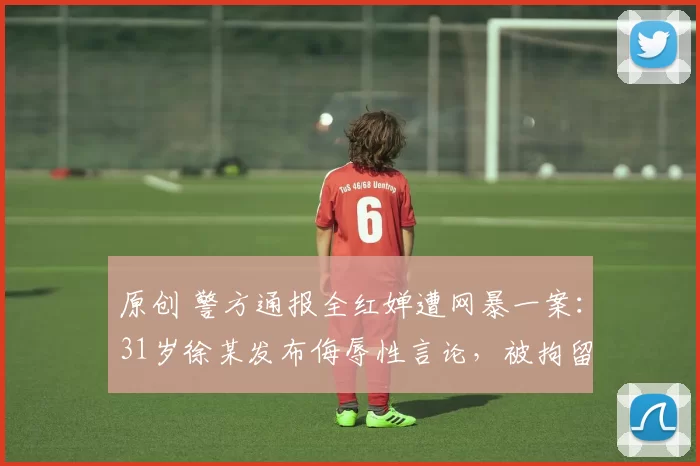 原创 警方通报全红婵遭网暴一案:31岁徐某发布侮辱性言论,被拘留10日