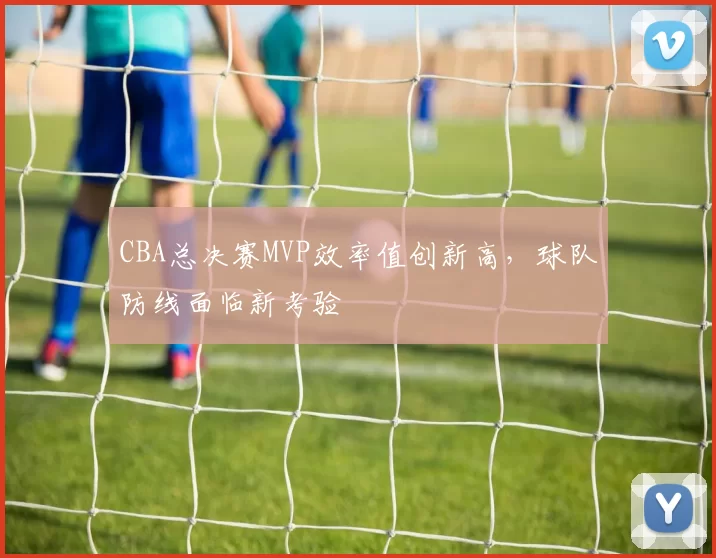 CBA总决赛MVP效率值创新高，球队防线面临新考验