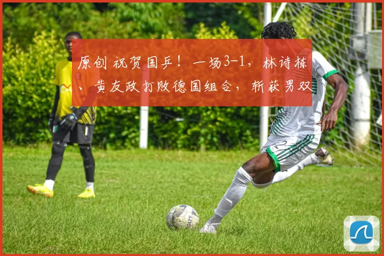 原创 祝贺国乒!一场3-1,林诗栋、黄友政打败德国组合,斩获男双冠军