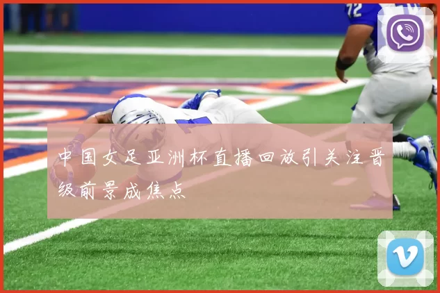 中国女足亚洲杯直播回放引关注晋级前景成焦点