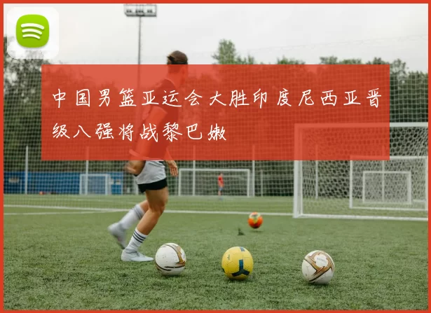 中国男篮亚运会大胜印度尼西亚晋级八强将战黎巴嫩