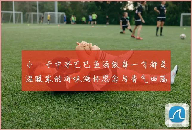 小峓子中字巴巴鱼汤饭每一勺都是温暖家的海味满怀思念与香气回荡