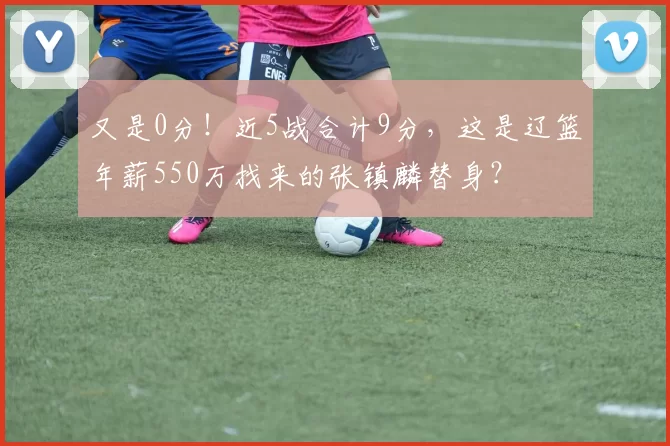 又是0分！近5战合计9分，这是辽篮年薪550万找来的张镇麟替身？