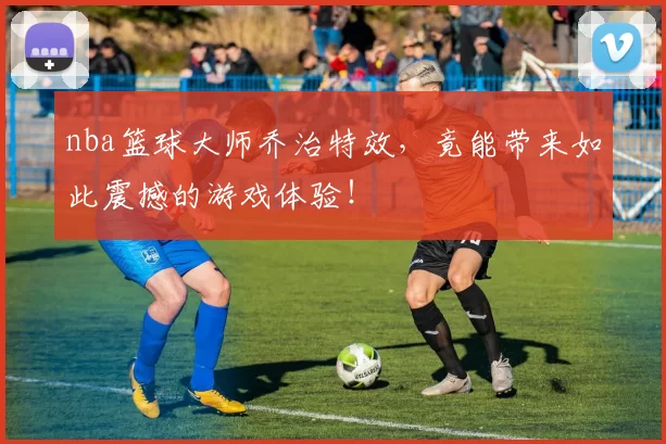 nba篮球大师乔治特效，竟能带来如此震撼的游戏体验！