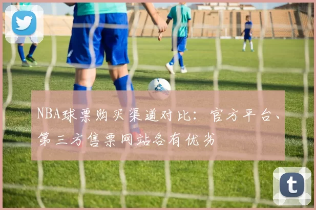 NBA球票购买渠道对比：官方平台、第三方售票网站各有优劣