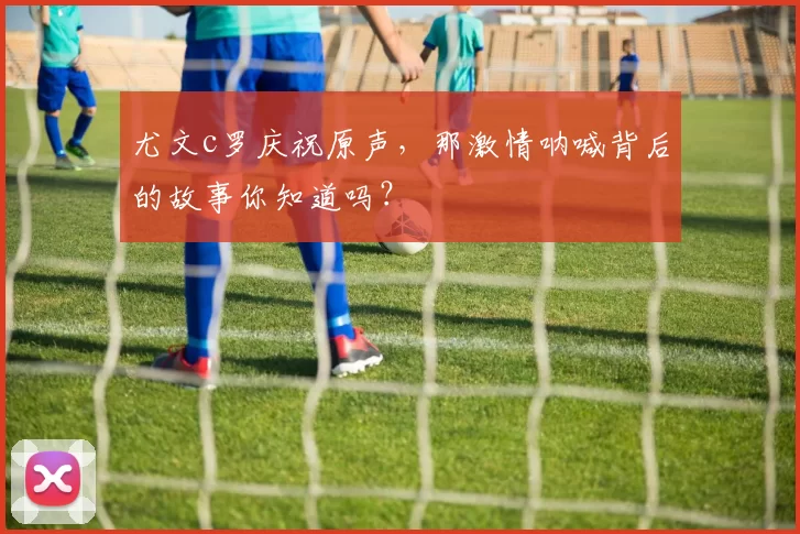 尤文c罗庆祝原声，那激情呐喊背后的故事你知道吗？