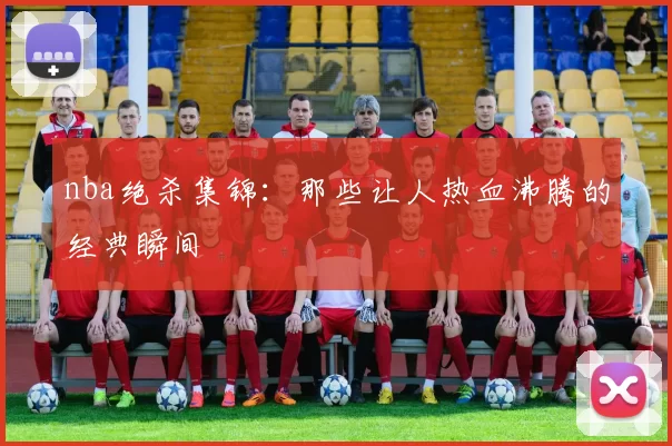 nba绝杀集锦：那些让人热血沸腾的经典瞬间