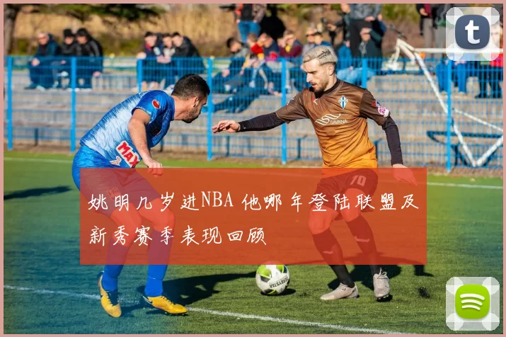 姚明几岁进NBA 他哪年登陆联盟及新秀赛季表现回顾