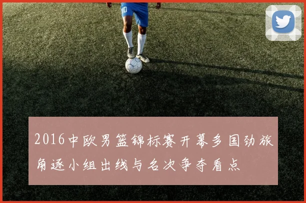 2016中欧男篮锦标赛开幕多国劲旅角逐小组出线与名次争夺看点