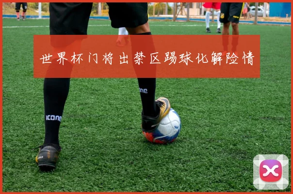 世界杯门将出禁区踢球化解险情