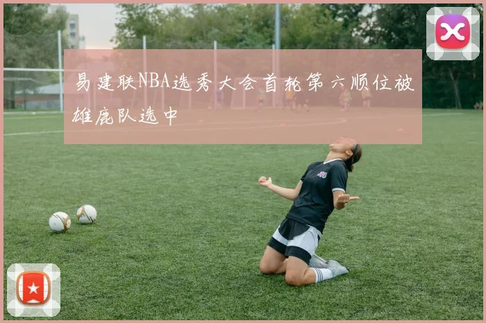 易建联NBA选秀大会首轮第六顺位被雄鹿队选中