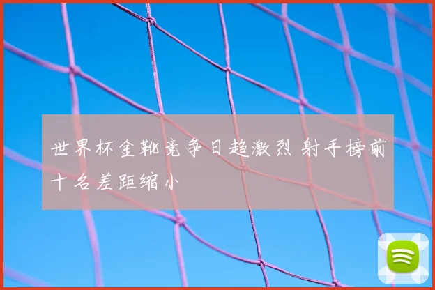 世界杯金靴竞争日趋激烈 射手榜前十名差距缩小