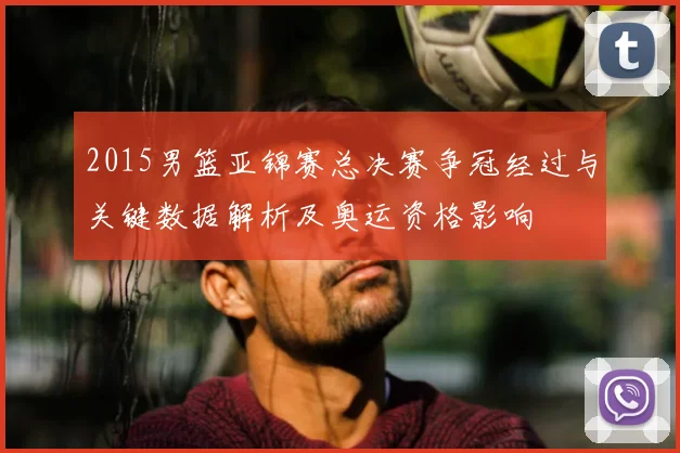 2015男篮亚锦赛总决赛争冠经过与关键数据解析及奥运资格影响