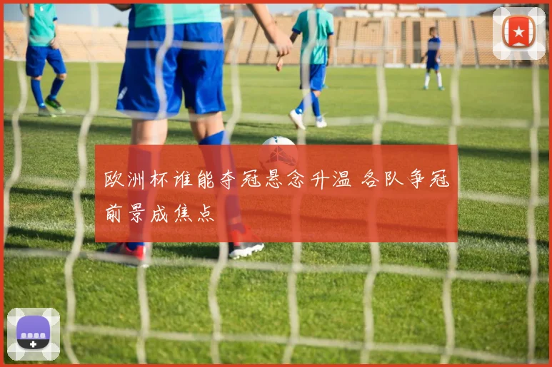 欧洲杯谁能夺冠悬念升温 各队争冠前景成焦点