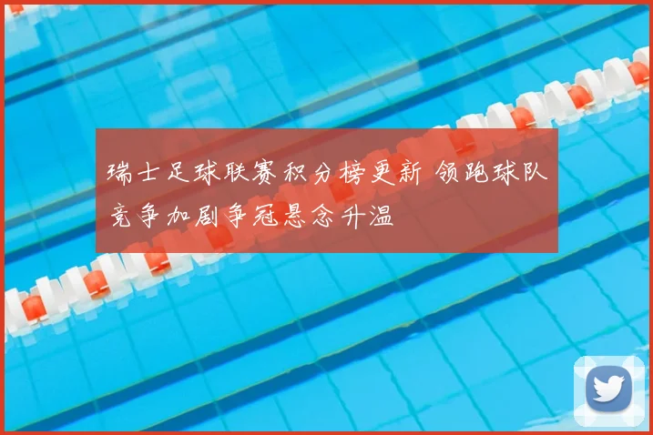 瑞士足球联赛积分榜更新 领跑球队竞争加剧争冠悬念升温
