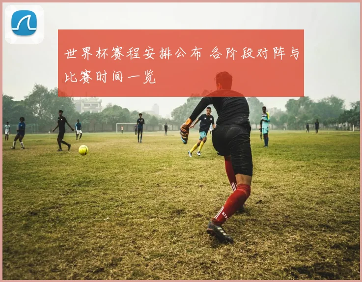 世界杯赛程安排公布 各阶段对阵与比赛时间一览