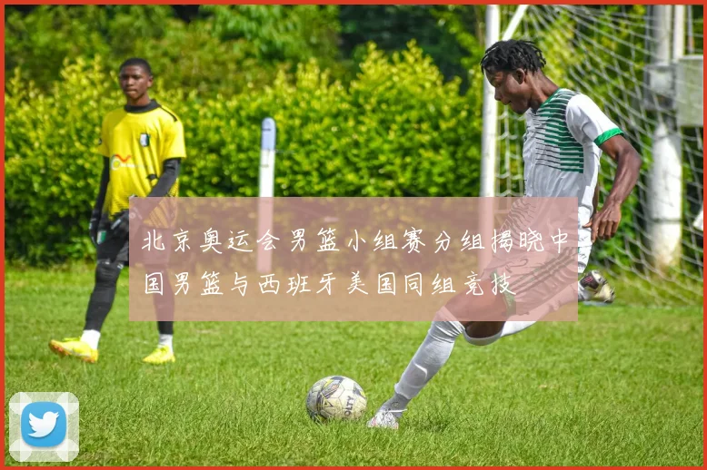 北京奥运会男篮小组赛分组揭晓中国男篮与西班牙美国同组竞技