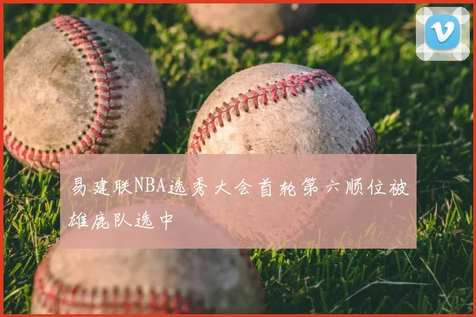 易建联NBA选秀大会首轮第六顺位被雄鹿队选中