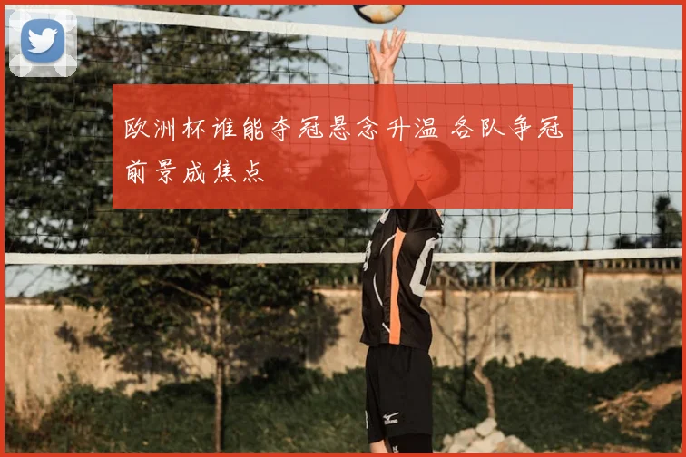 欧洲杯谁能夺冠悬念升温 各队争冠前景成焦点